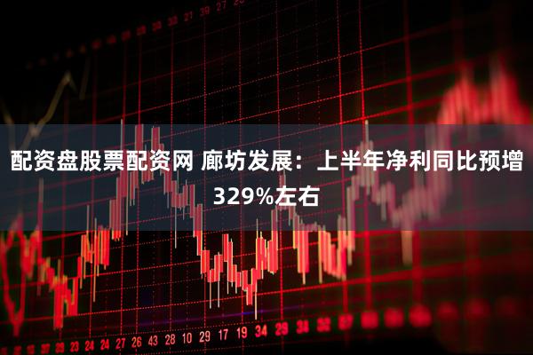 配资盘股票配资网 廊坊发展：上半年净利同比预增329%左右