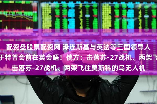 配资盘股票配资网 泽连斯基与英法等三国领导人通话！美乌欧代表拟于特普会前在英会晤！俄方：击落苏-27战机、两架飞往莫斯科的乌无人机
