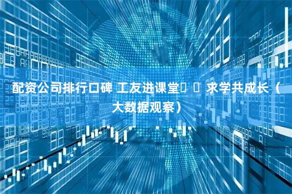 配资公司排行口碑 工友进课堂  求学共成长（大数据观察）