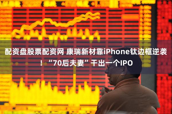 配资盘股票配资网 康瑞新材靠iPhone钛边框逆袭！“70后夫妻”干出一个IPO