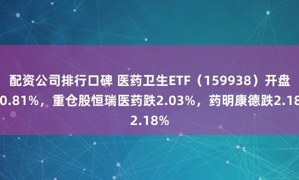 配资公司排行口碑 医药卫生ETF（159938）开盘跌0.81%，重仓股恒瑞医药跌2.03%，药明康德跌2.18%