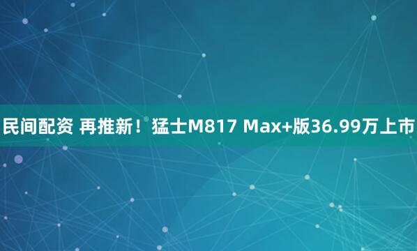 民间配资 再推新！猛士M817 Max+版36.99万上市