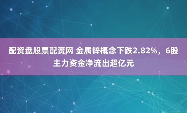 配资盘股票配资网 金属锌概念下跌2.82%，6股主力资金净流出超亿元